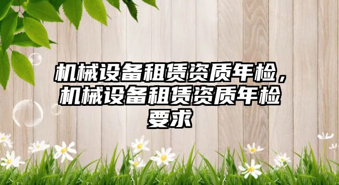 機械設備租賃資質(zhì)年檢，機械設備租賃資質(zhì)年檢要求