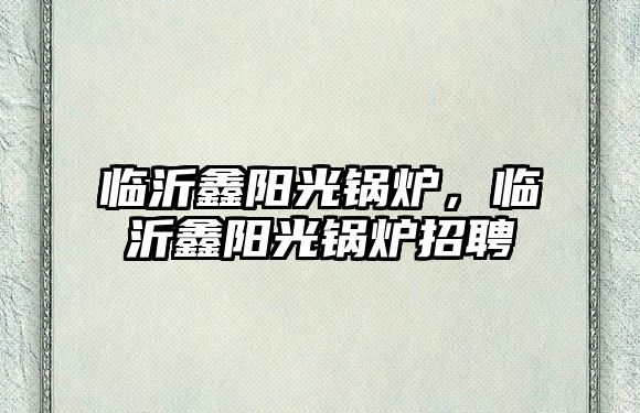 臨沂鑫陽(yáng)光鍋爐，臨沂鑫陽(yáng)光鍋爐招聘