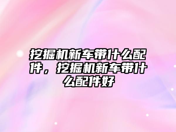 挖掘機新車帶什么配件，挖掘機新車帶什么配件好