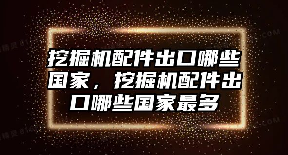 挖掘機配件出口哪些國家，挖掘機配件出口哪些國家最多