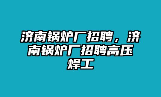 濟南鍋爐廠招聘，濟南鍋爐廠招聘高壓焊工