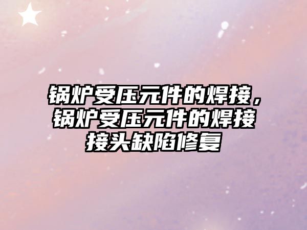 鍋爐受壓元件的焊接，鍋爐受壓元件的焊接接頭缺陷修復(fù)