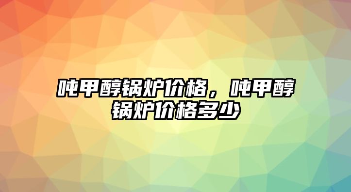 噸甲醇鍋爐價格，噸甲醇鍋爐價格多少