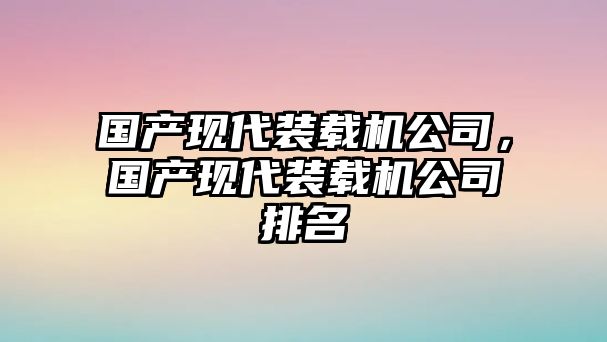 國產(chǎn)現(xiàn)代裝載機公司，國產(chǎn)現(xiàn)代裝載機公司排名