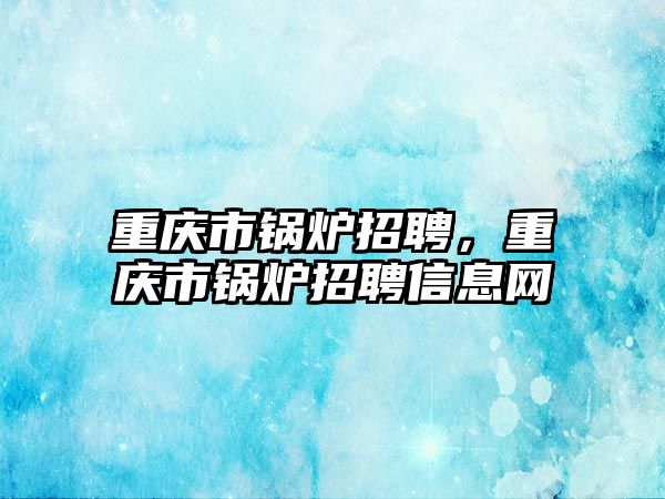 重慶市鍋爐招聘，重慶市鍋爐招聘信息網(wǎng)