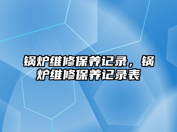 鍋爐維修保養(yǎng)記錄，鍋爐維修保養(yǎng)記錄表