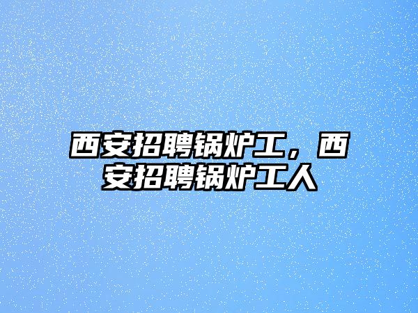 西安招聘鍋爐工，西安招聘鍋爐工人