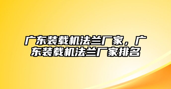 廣東裝載機法蘭廠家，廣東裝載機法蘭廠家排名