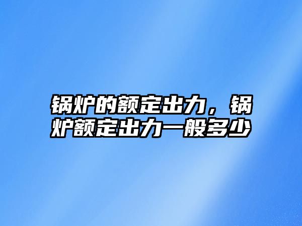 鍋爐的額定出力，鍋爐額定出力一般多少