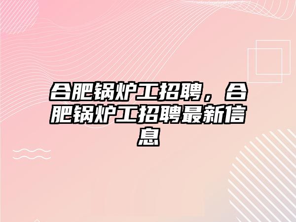 合肥鍋爐工招聘，合肥鍋爐工招聘最新信息