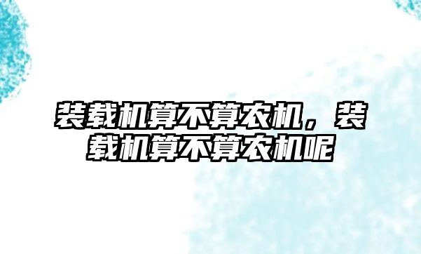 裝載機算不算農(nóng)機，裝載機算不算農(nóng)機呢