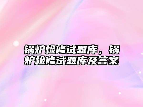 鍋爐檢修試題庫，鍋爐檢修試題庫及答案