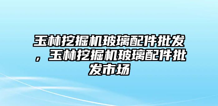 玉林挖掘機玻璃配件批發(fā)，玉林挖掘機玻璃配件批發(fā)市場