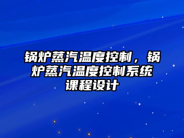 鍋爐蒸汽溫度控制，鍋爐蒸汽溫度控制系統(tǒng)課程設(shè)計(jì)