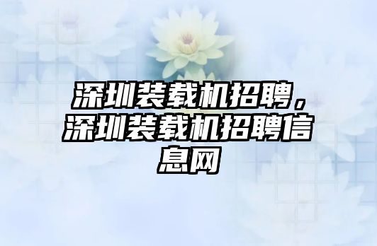 深圳裝載機招聘，深圳裝載機招聘信息網(wǎng)