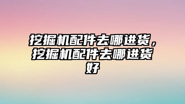 挖掘機配件去哪進貨，挖掘機配件去哪進貨好