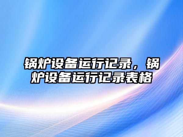 鍋爐設(shè)備運(yùn)行記錄，鍋爐設(shè)備運(yùn)行記錄表格