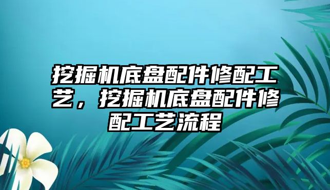 挖掘機底盤配件修配工藝，挖掘機底盤配件修配工藝流程