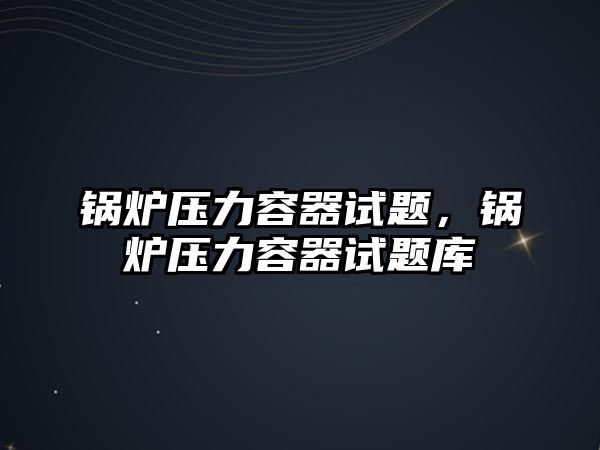 鍋爐壓力容器試題，鍋爐壓力容器試題庫