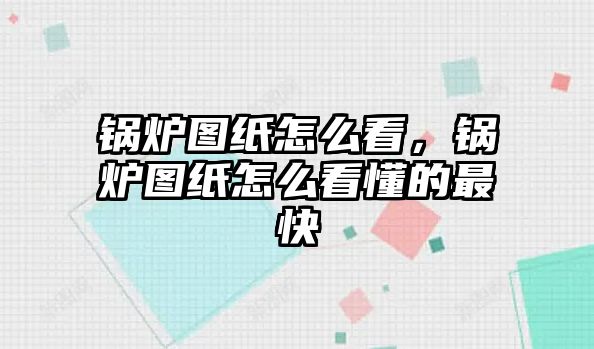 鍋爐圖紙怎么看，鍋爐圖紙怎么看懂的最快