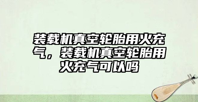 裝載機(jī)真空輪胎用火充氣，裝載機(jī)真空輪胎用火充氣可以嗎