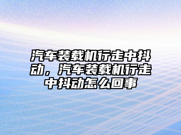 汽車裝載機行走中抖動，汽車裝載機行走中抖動怎么回事