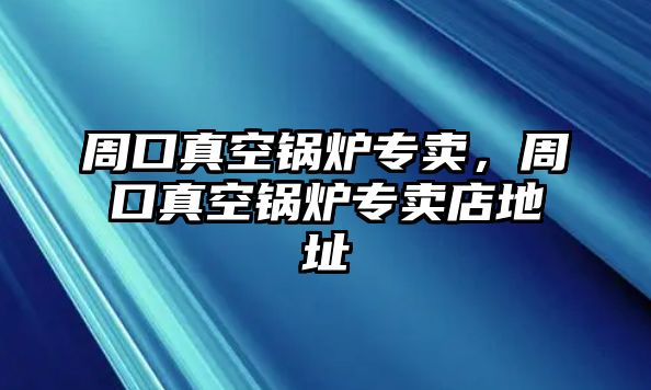 周口真空鍋爐專賣，周口真空鍋爐專賣店地址