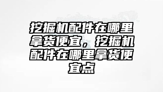 挖掘機配件在哪里拿貨便宜，挖掘機配件在哪里拿貨便宜點