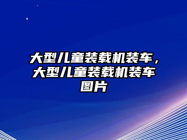 大型兒童裝載機裝車，大型兒童裝載機裝車圖片