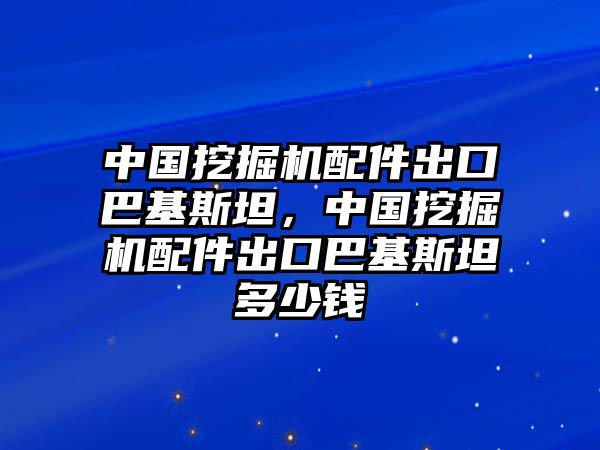 中國挖掘機配件出口巴基斯坦，中國挖掘機配件出口巴基斯坦多少錢