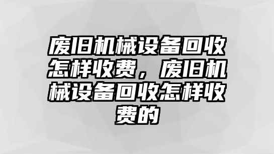 廢舊機(jī)械設(shè)備回收怎樣收費(fèi)，廢舊機(jī)械設(shè)備回收怎樣收費(fèi)的