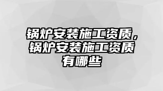 鍋爐安裝施工資質，鍋爐安裝施工資質有哪些