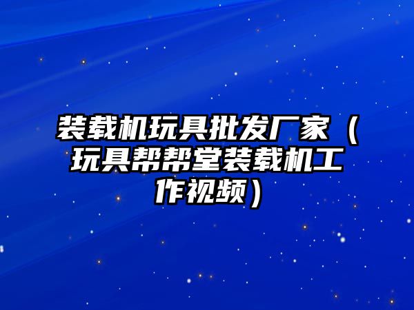 裝載機玩具批發(fā)廠家（玩具幫幫堂裝載機工作視頻）