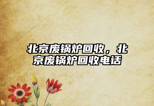 北京廢鍋爐回收，北京廢鍋爐回收電話