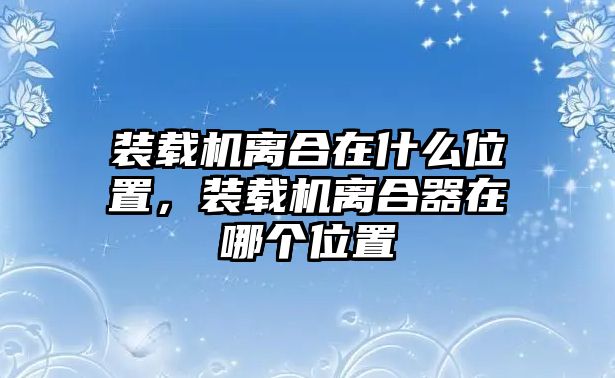 裝載機(jī)離合在什么位置，裝載機(jī)離合器在哪個(gè)位置