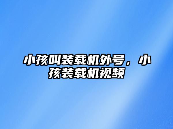 小孩叫裝載機外號，小孩裝載機視頻