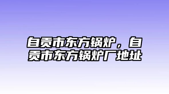 自貢市東方鍋爐，自貢市東方鍋爐廠地址