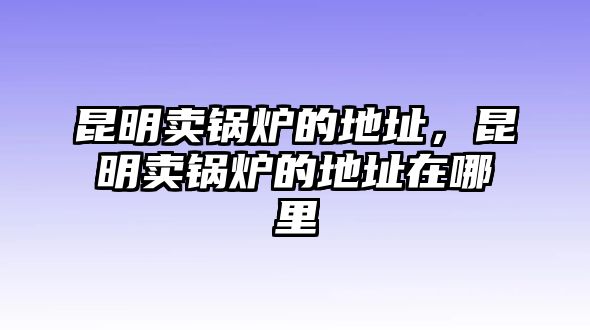 昆明賣鍋爐的地址，昆明賣鍋爐的地址在哪里