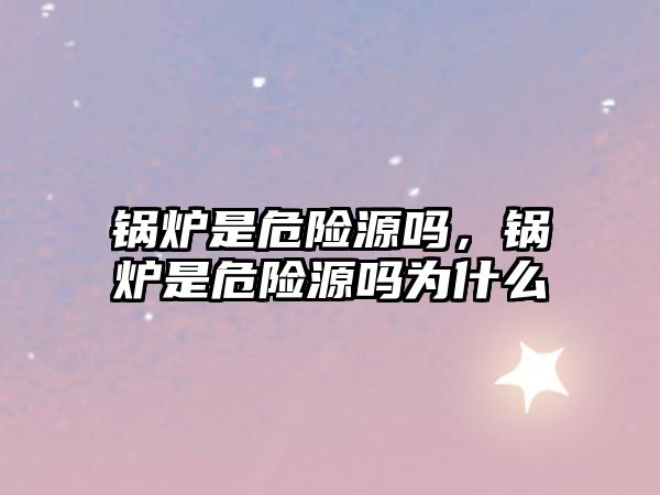 鍋爐是危險(xiǎn)源嗎，鍋爐是危險(xiǎn)源嗎為什么