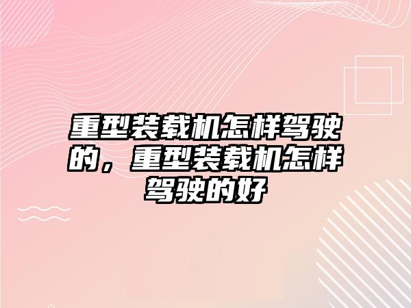 重型裝載機怎樣駕駛的，重型裝載機怎樣駕駛的好