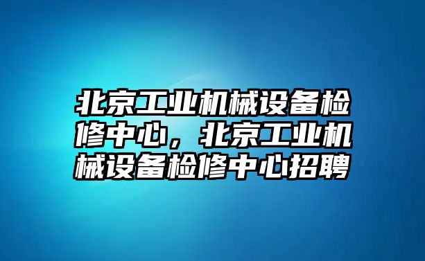 北京工業(yè)機(jī)械設(shè)備檢修中心，北京工業(yè)機(jī)械設(shè)備檢修中心招聘