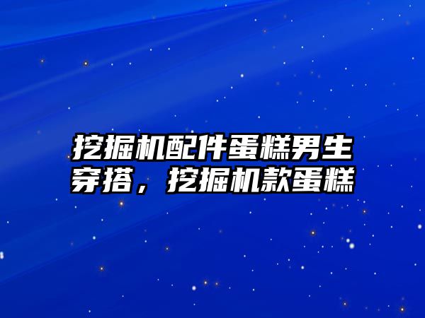 挖掘機配件蛋糕男生穿搭，挖掘機款蛋糕