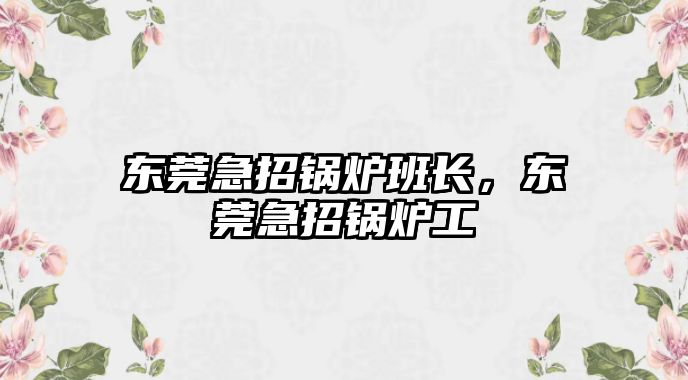 東莞急招鍋爐班長，東莞急招鍋爐工