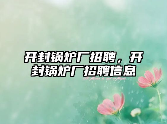 開封鍋爐廠招聘，開封鍋爐廠招聘信息