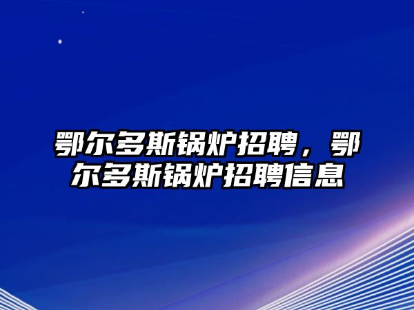 鄂爾多斯鍋爐招聘，鄂爾多斯鍋爐招聘信息