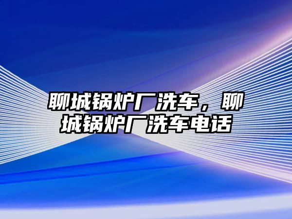 聊城鍋爐廠洗車，聊城鍋爐廠洗車電話