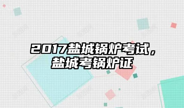 2017鹽城鍋爐考試，鹽城考鍋爐證