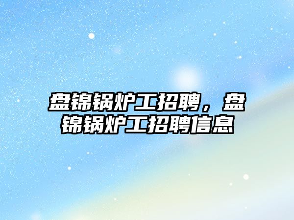 盤錦鍋爐工招聘，盤錦鍋爐工招聘信息