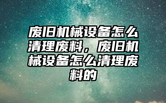 廢舊機(jī)械設(shè)備怎么清理廢料，廢舊機(jī)械設(shè)備怎么清理廢料的