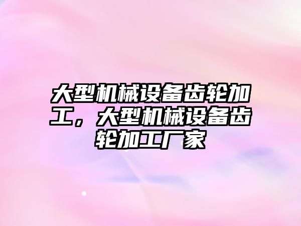 大型機械設(shè)備齒輪加工，大型機械設(shè)備齒輪加工廠家